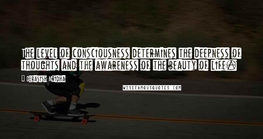 Debasish Mridha Quotes: The level of consciousness determines the deepness of thoughts and the awareness of the beauty of life.