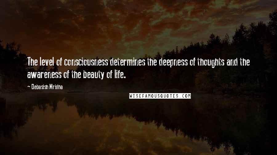 Debasish Mridha Quotes: The level of consciousness determines the deepness of thoughts and the awareness of the beauty of life.