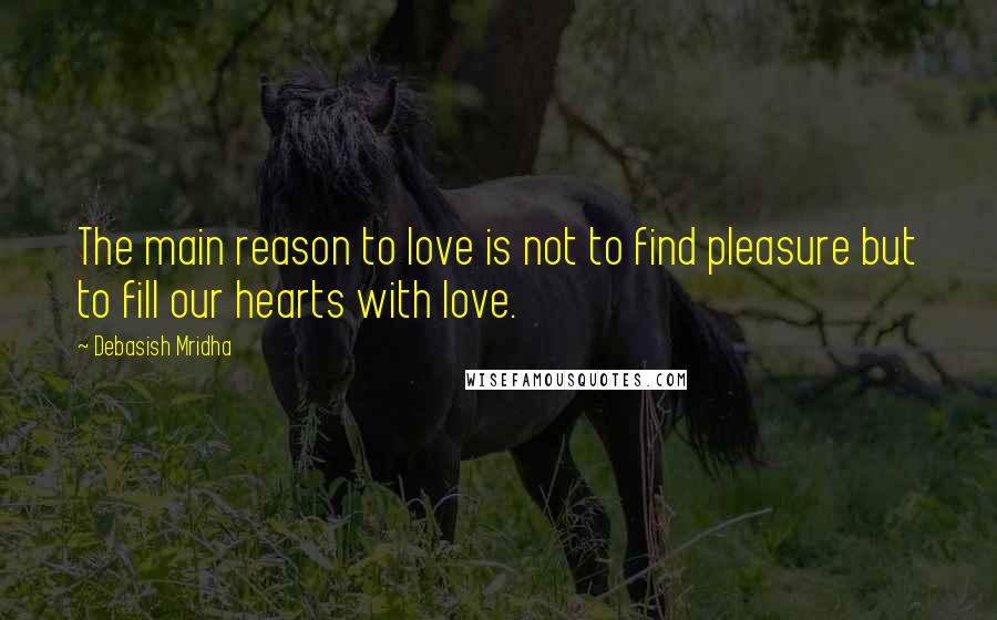 Debasish Mridha Quotes: The main reason to love is not to find pleasure but to fill our hearts with love.