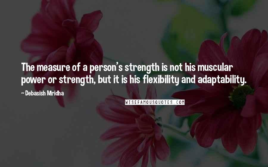Debasish Mridha Quotes: The measure of a person's strength is not his muscular power or strength, but it is his flexibility and adaptability.
