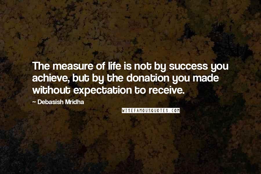 Debasish Mridha Quotes: The measure of life is not by success you achieve, but by the donation you made without expectation to receive.