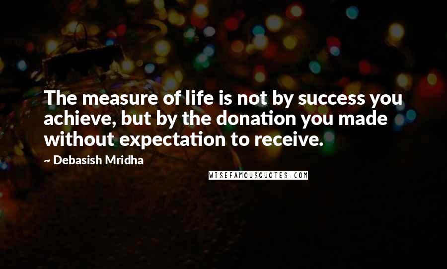 Debasish Mridha Quotes: The measure of life is not by success you achieve, but by the donation you made without expectation to receive.