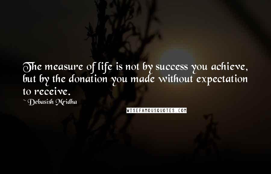 Debasish Mridha Quotes: The measure of life is not by success you achieve, but by the donation you made without expectation to receive.