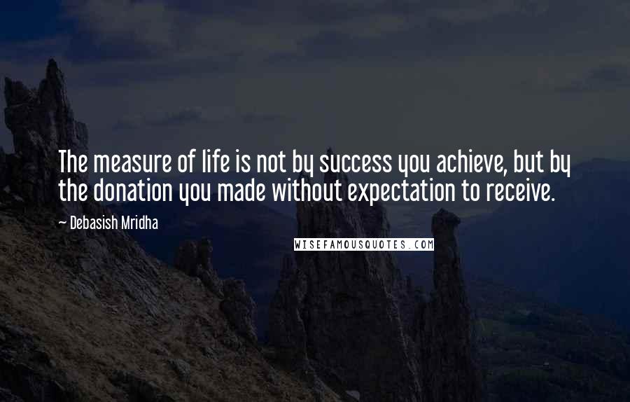 Debasish Mridha Quotes: The measure of life is not by success you achieve, but by the donation you made without expectation to receive.