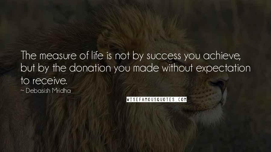 Debasish Mridha Quotes: The measure of life is not by success you achieve, but by the donation you made without expectation to receive.