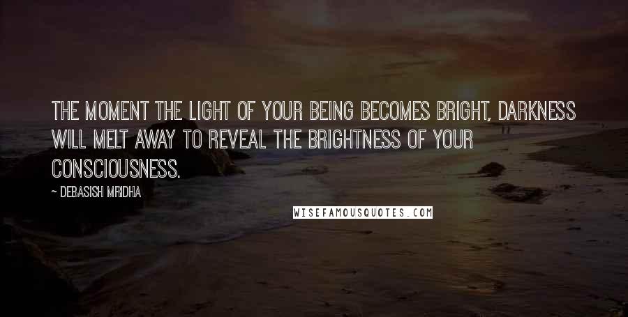 Debasish Mridha Quotes: The moment the light of your being becomes bright, darkness will melt away to reveal the brightness of your consciousness.