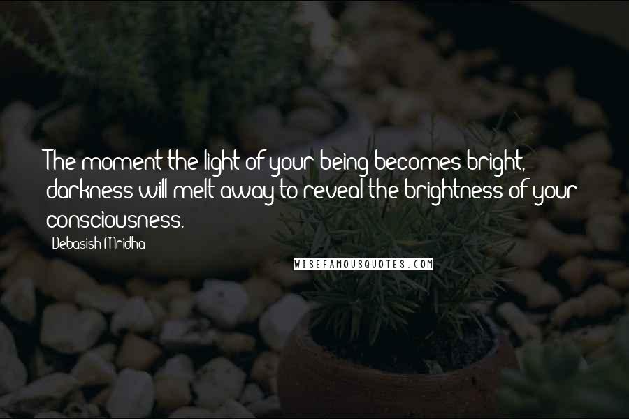 Debasish Mridha Quotes: The moment the light of your being becomes bright, darkness will melt away to reveal the brightness of your consciousness.