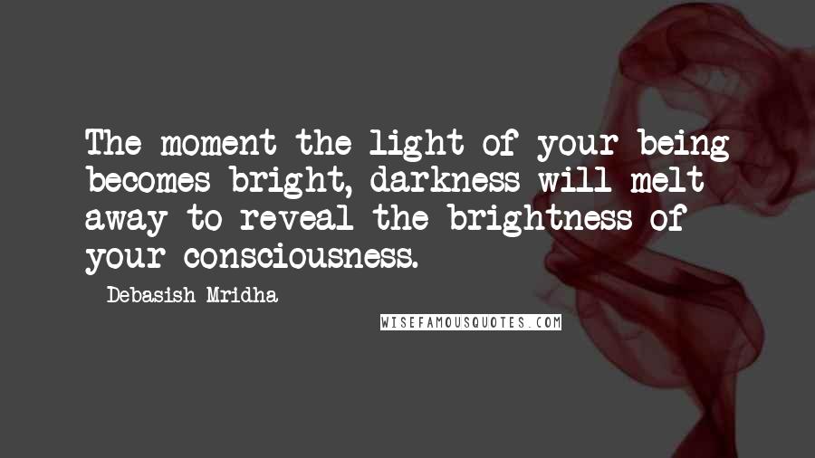 Debasish Mridha Quotes: The moment the light of your being becomes bright, darkness will melt away to reveal the brightness of your consciousness.