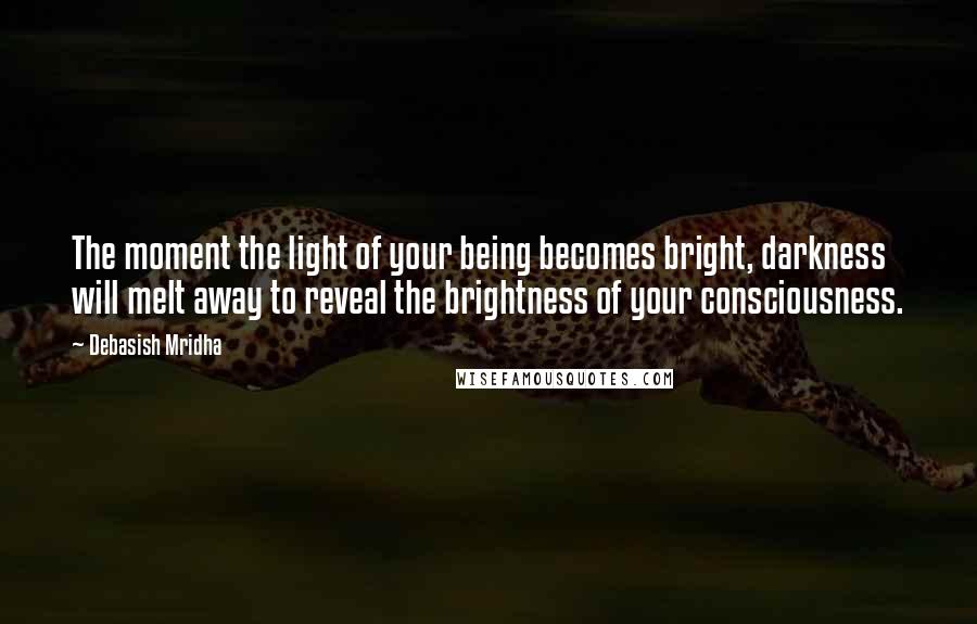 Debasish Mridha Quotes: The moment the light of your being becomes bright, darkness will melt away to reveal the brightness of your consciousness.