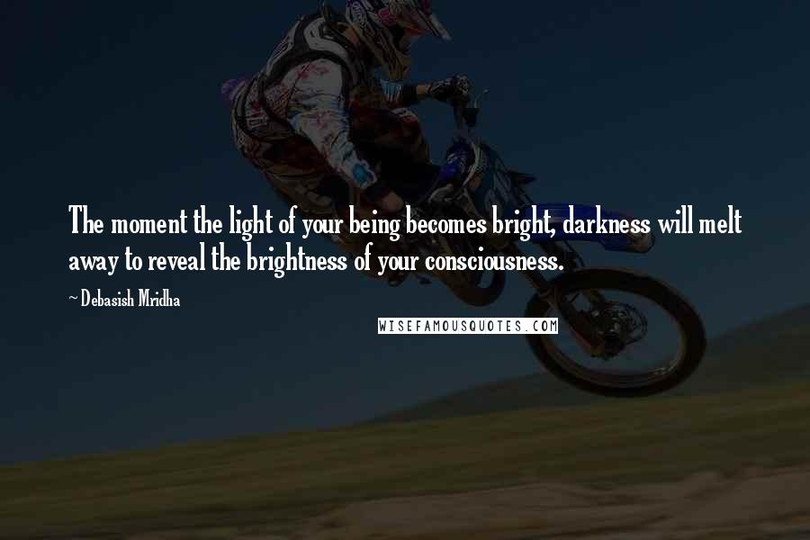 Debasish Mridha Quotes: The moment the light of your being becomes bright, darkness will melt away to reveal the brightness of your consciousness.