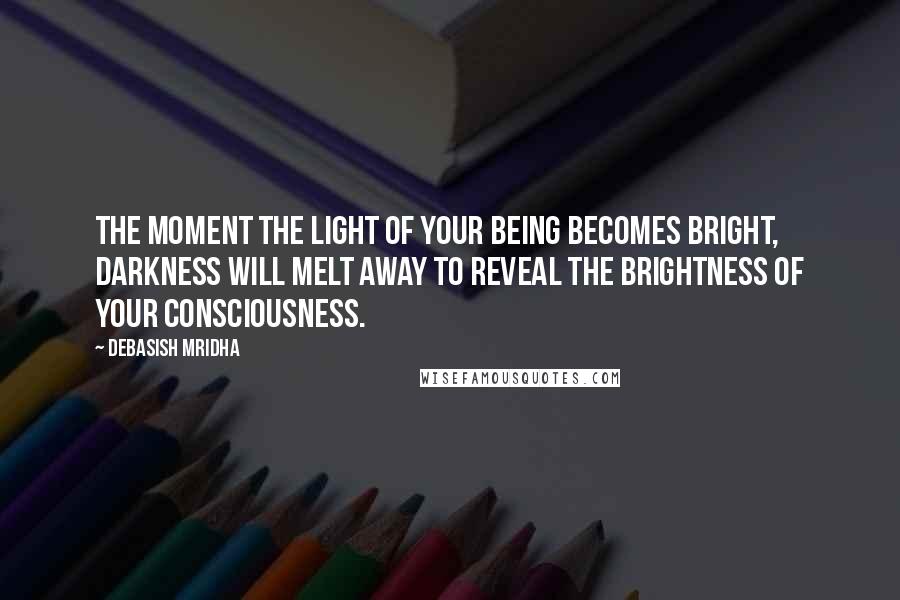 Debasish Mridha Quotes: The moment the light of your being becomes bright, darkness will melt away to reveal the brightness of your consciousness.