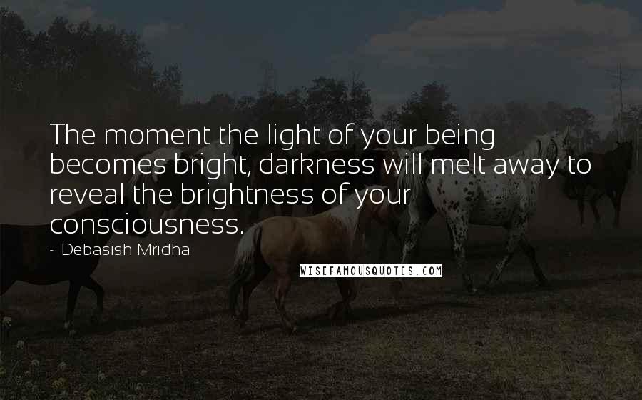 Debasish Mridha Quotes: The moment the light of your being becomes bright, darkness will melt away to reveal the brightness of your consciousness.