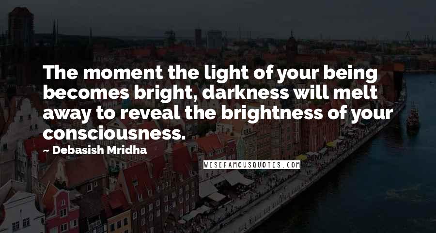 Debasish Mridha Quotes: The moment the light of your being becomes bright, darkness will melt away to reveal the brightness of your consciousness.