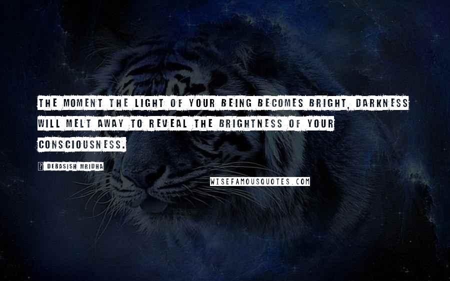 Debasish Mridha Quotes: The moment the light of your being becomes bright, darkness will melt away to reveal the brightness of your consciousness.