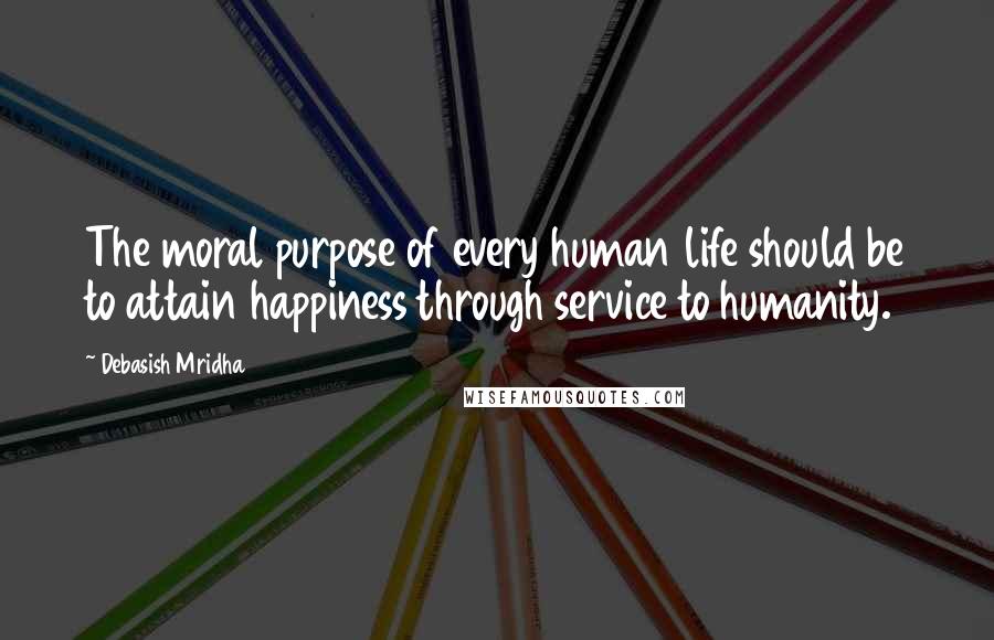 Debasish Mridha Quotes: The moral purpose of every human life should be to attain happiness through service to humanity.