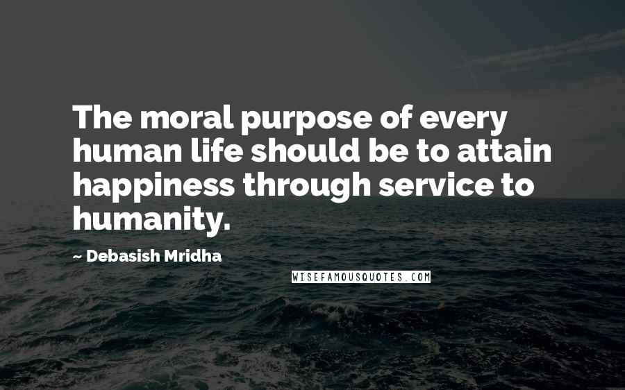 Debasish Mridha Quotes: The moral purpose of every human life should be to attain happiness through service to humanity.