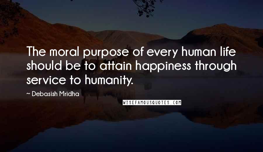 Debasish Mridha Quotes: The moral purpose of every human life should be to attain happiness through service to humanity.