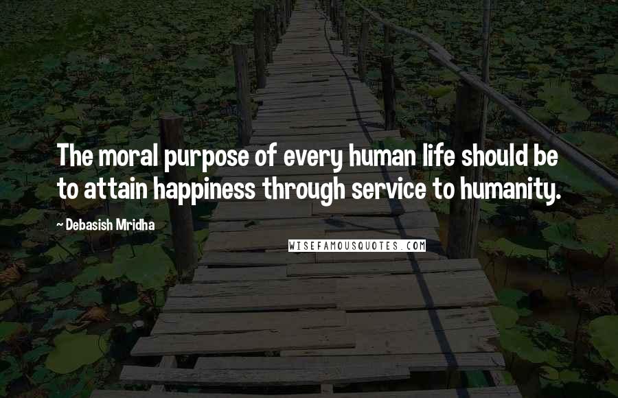 Debasish Mridha Quotes: The moral purpose of every human life should be to attain happiness through service to humanity.