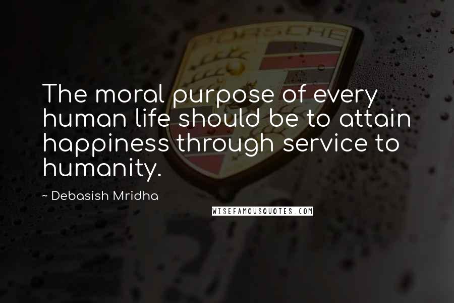 Debasish Mridha Quotes: The moral purpose of every human life should be to attain happiness through service to humanity.