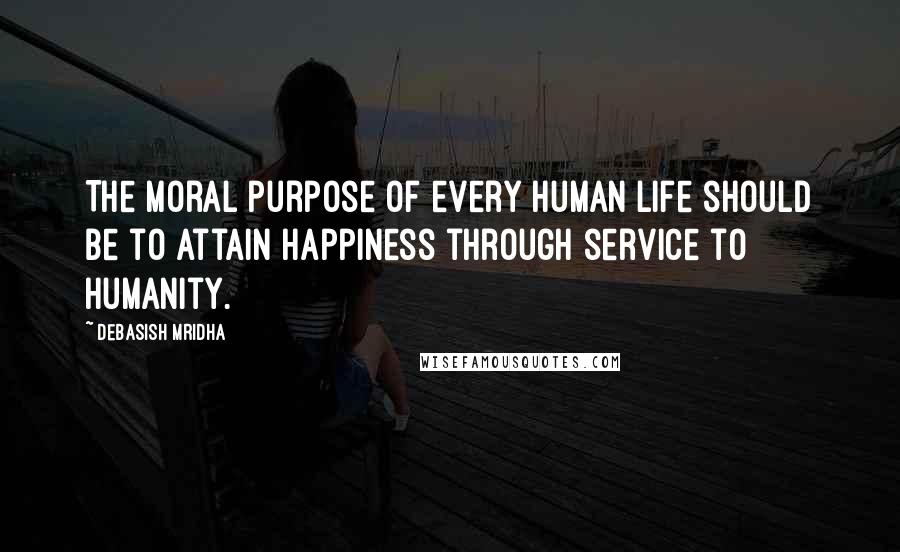 Debasish Mridha Quotes: The moral purpose of every human life should be to attain happiness through service to humanity.