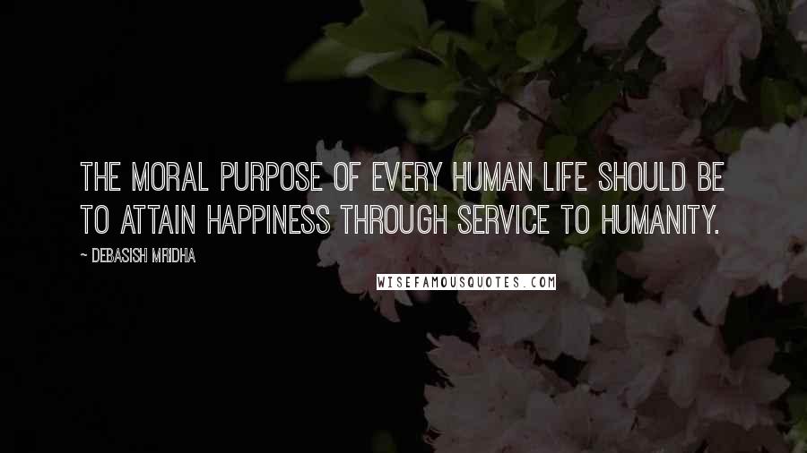 Debasish Mridha Quotes: The moral purpose of every human life should be to attain happiness through service to humanity.