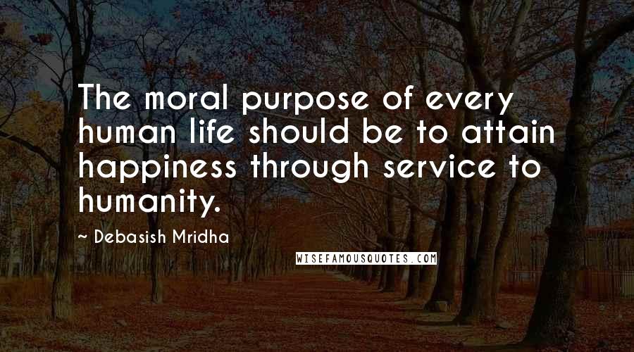 Debasish Mridha Quotes: The moral purpose of every human life should be to attain happiness through service to humanity.