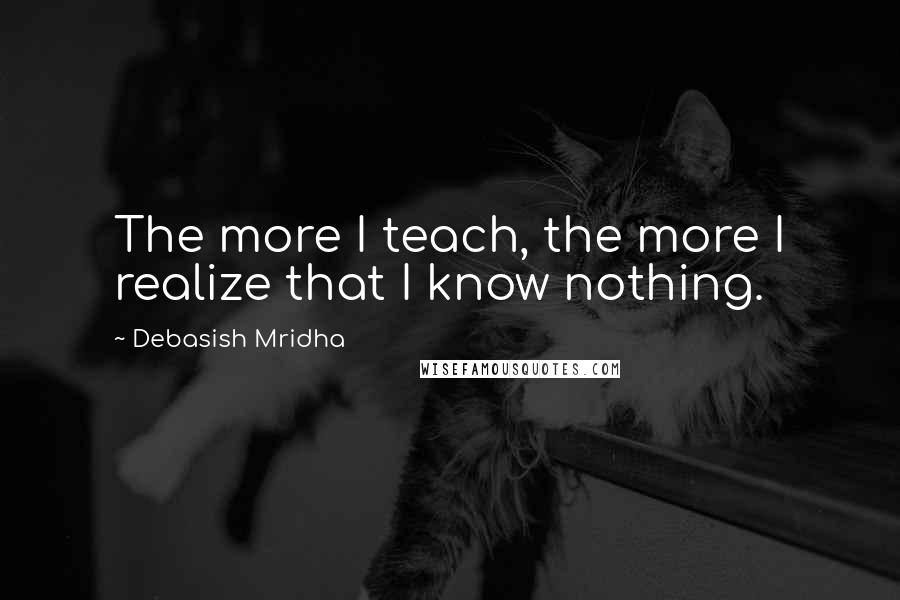 Debasish Mridha Quotes: The more I teach, the more I realize that I know nothing.