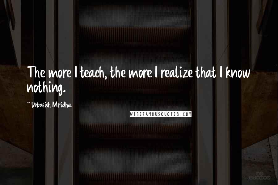 Debasish Mridha Quotes: The more I teach, the more I realize that I know nothing.