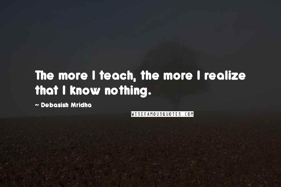 Debasish Mridha Quotes: The more I teach, the more I realize that I know nothing.