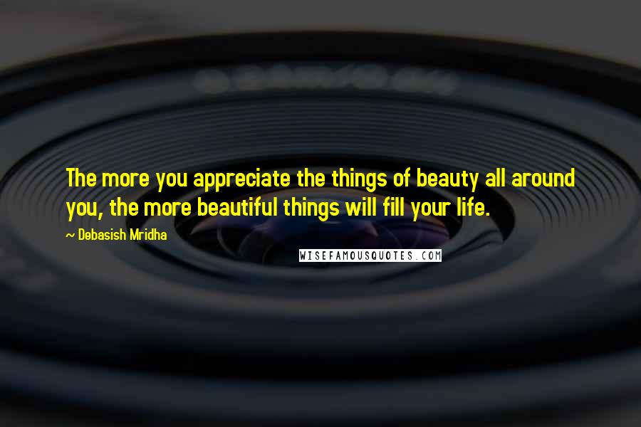 Debasish Mridha Quotes: The more you appreciate the things of beauty all around you, the more beautiful things will fill your life.