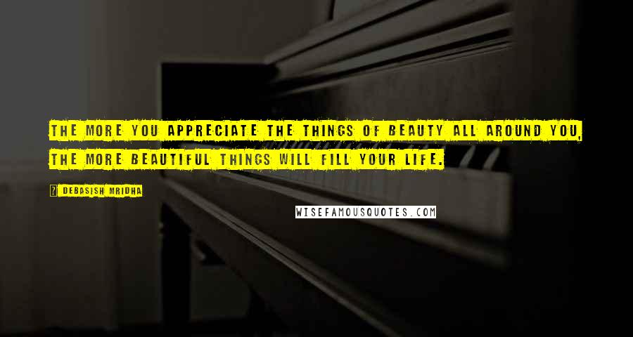 Debasish Mridha Quotes: The more you appreciate the things of beauty all around you, the more beautiful things will fill your life.