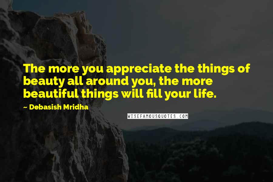 Debasish Mridha Quotes: The more you appreciate the things of beauty all around you, the more beautiful things will fill your life.