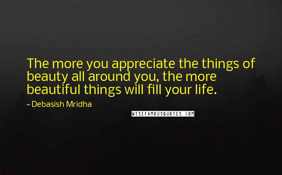 Debasish Mridha Quotes: The more you appreciate the things of beauty all around you, the more beautiful things will fill your life.