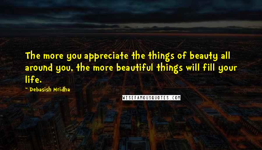 Debasish Mridha Quotes: The more you appreciate the things of beauty all around you, the more beautiful things will fill your life.