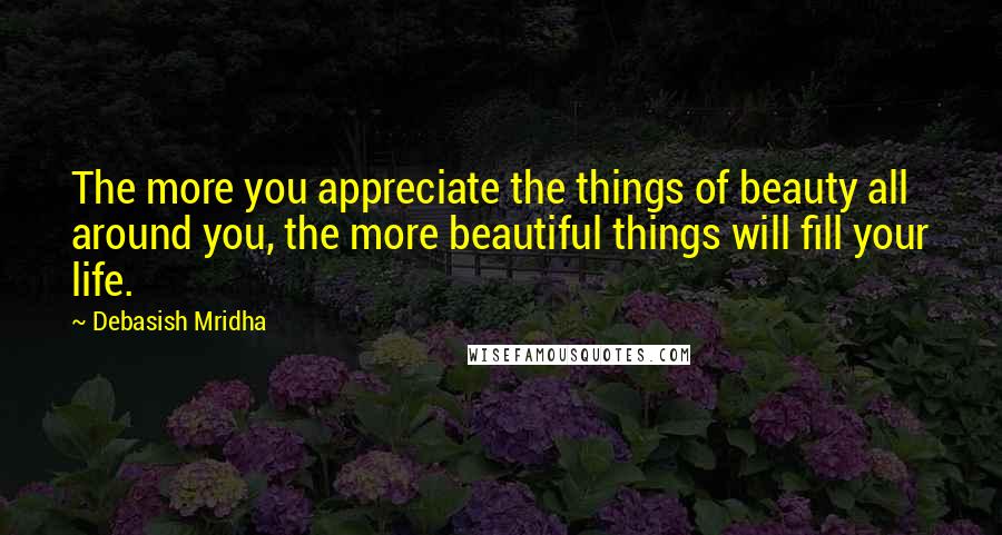 Debasish Mridha Quotes: The more you appreciate the things of beauty all around you, the more beautiful things will fill your life.