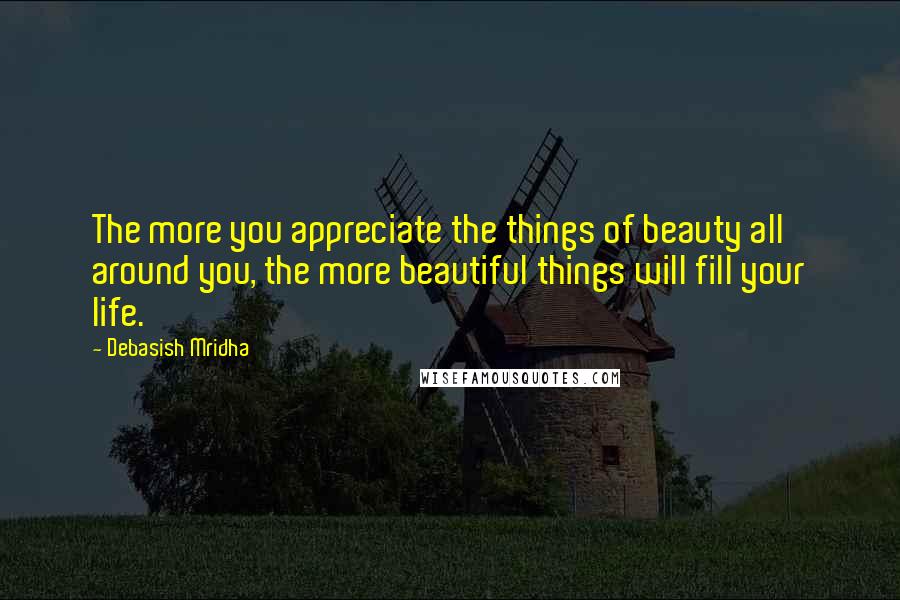 Debasish Mridha Quotes: The more you appreciate the things of beauty all around you, the more beautiful things will fill your life.