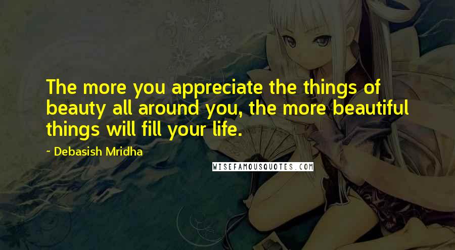 Debasish Mridha Quotes: The more you appreciate the things of beauty all around you, the more beautiful things will fill your life.