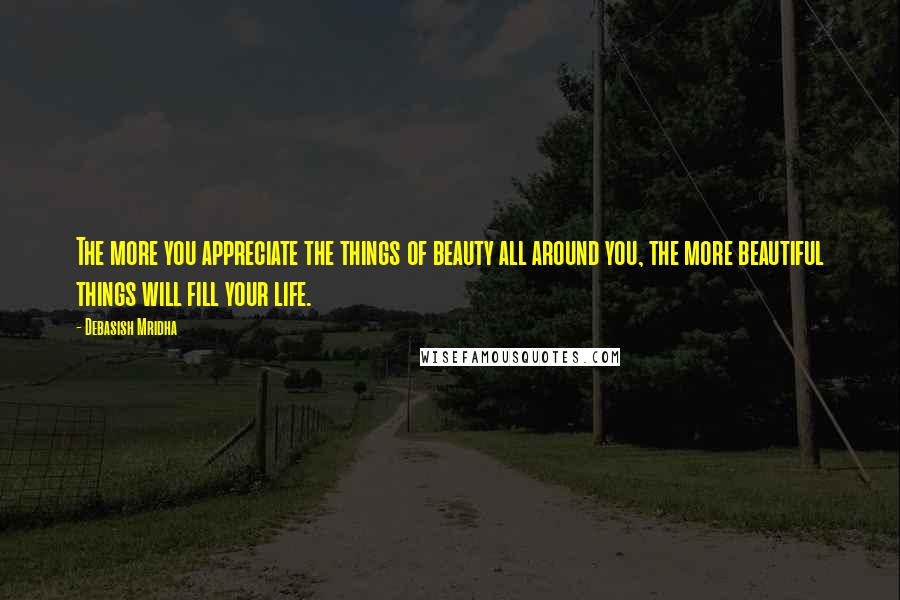 Debasish Mridha Quotes: The more you appreciate the things of beauty all around you, the more beautiful things will fill your life.