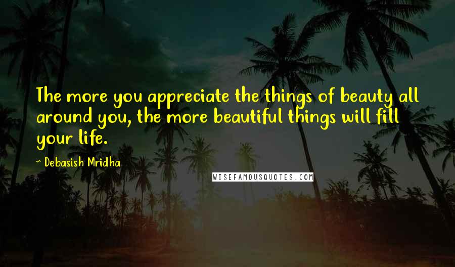 Debasish Mridha Quotes: The more you appreciate the things of beauty all around you, the more beautiful things will fill your life.