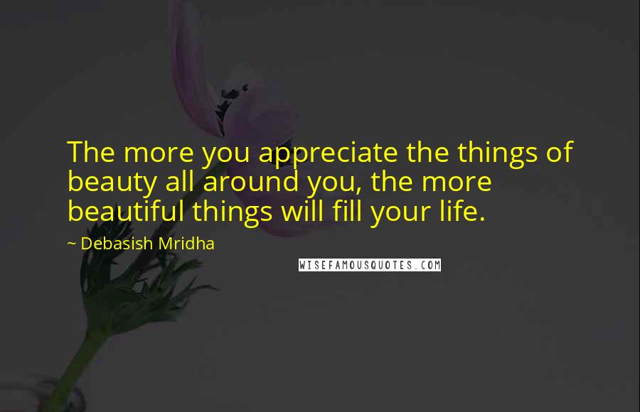 Debasish Mridha Quotes: The more you appreciate the things of beauty all around you, the more beautiful things will fill your life.