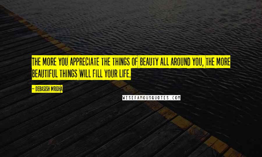 Debasish Mridha Quotes: The more you appreciate the things of beauty all around you, the more beautiful things will fill your life.