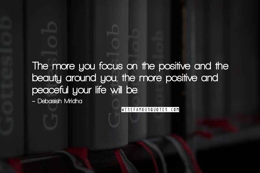 Debasish Mridha Quotes: The more you focus on the positive and the beauty around you, the more positive and peaceful your life will be.