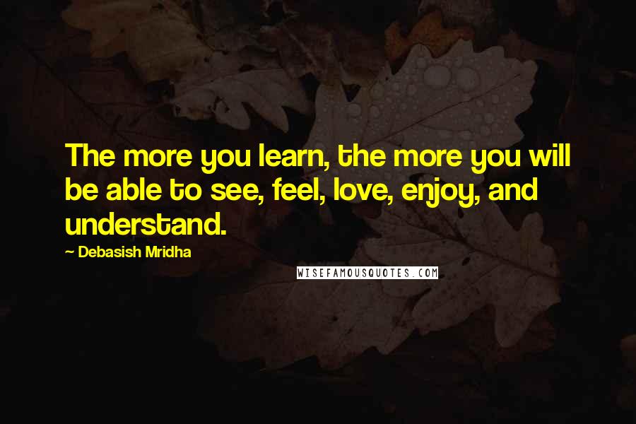 Debasish Mridha Quotes: The more you learn, the more you will be able to see, feel, love, enjoy, and understand.