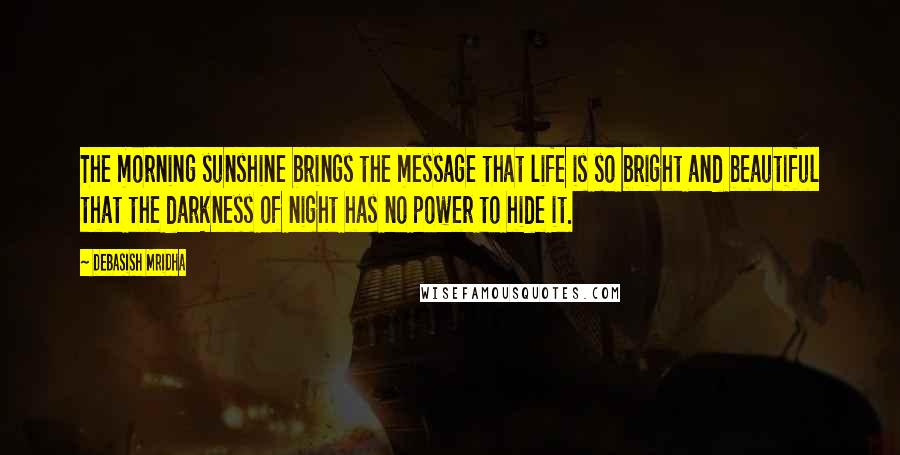 Debasish Mridha Quotes: The morning sunshine brings the message that life is so bright and beautiful that the darkness of night has no power to hide it.