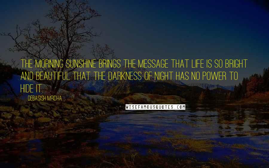 Debasish Mridha Quotes: The morning sunshine brings the message that life is so bright and beautiful that the darkness of night has no power to hide it.