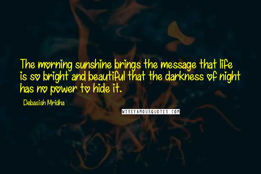Debasish Mridha Quotes: The morning sunshine brings the message that life is so bright and beautiful that the darkness of night has no power to hide it.