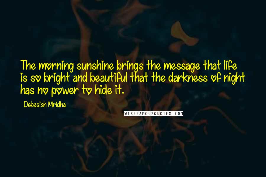 Debasish Mridha Quotes: The morning sunshine brings the message that life is so bright and beautiful that the darkness of night has no power to hide it.