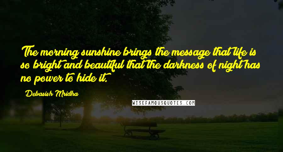 Debasish Mridha Quotes: The morning sunshine brings the message that life is so bright and beautiful that the darkness of night has no power to hide it.