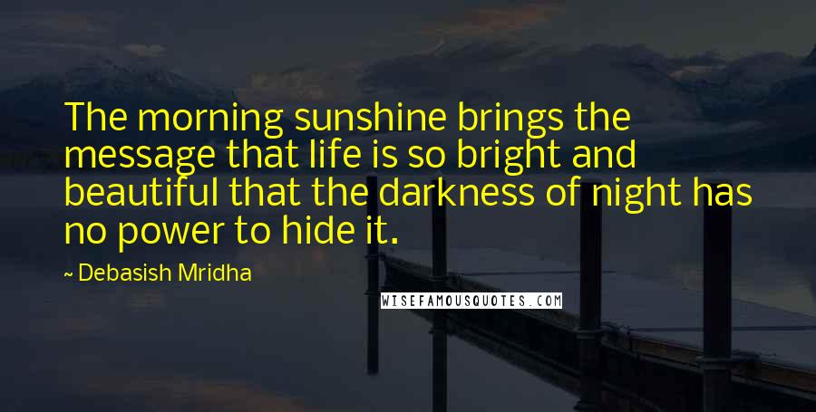 Debasish Mridha Quotes: The morning sunshine brings the message that life is so bright and beautiful that the darkness of night has no power to hide it.