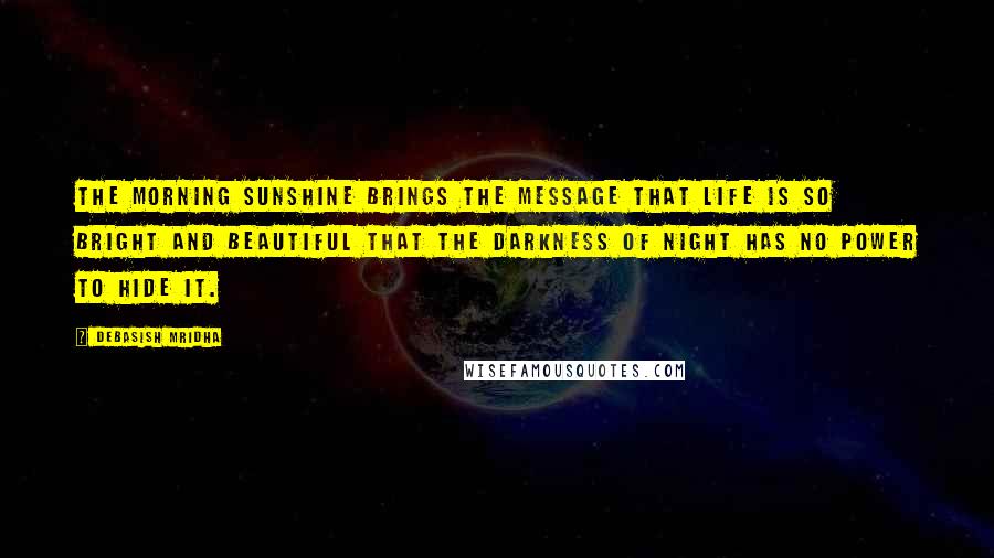 Debasish Mridha Quotes: The morning sunshine brings the message that life is so bright and beautiful that the darkness of night has no power to hide it.